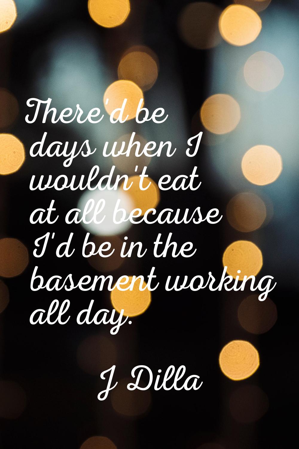 There'd be days when I wouldn't eat at all because I'd be in the basement working all day.