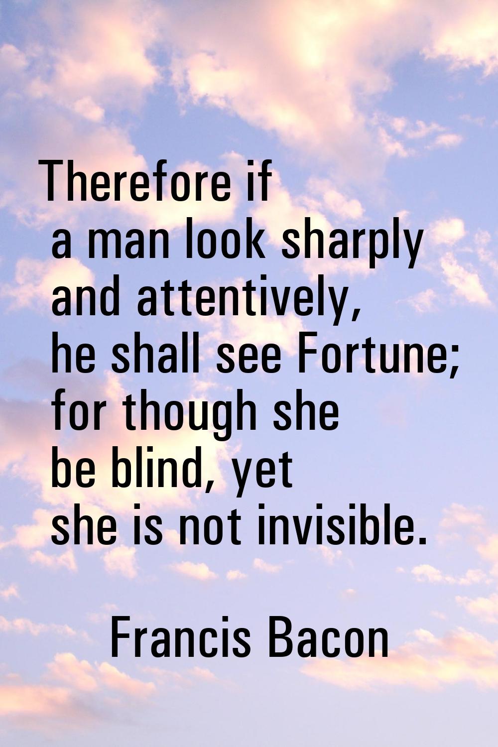 Therefore if a man look sharply and attentively, he shall see Fortune; for though she be blind, yet