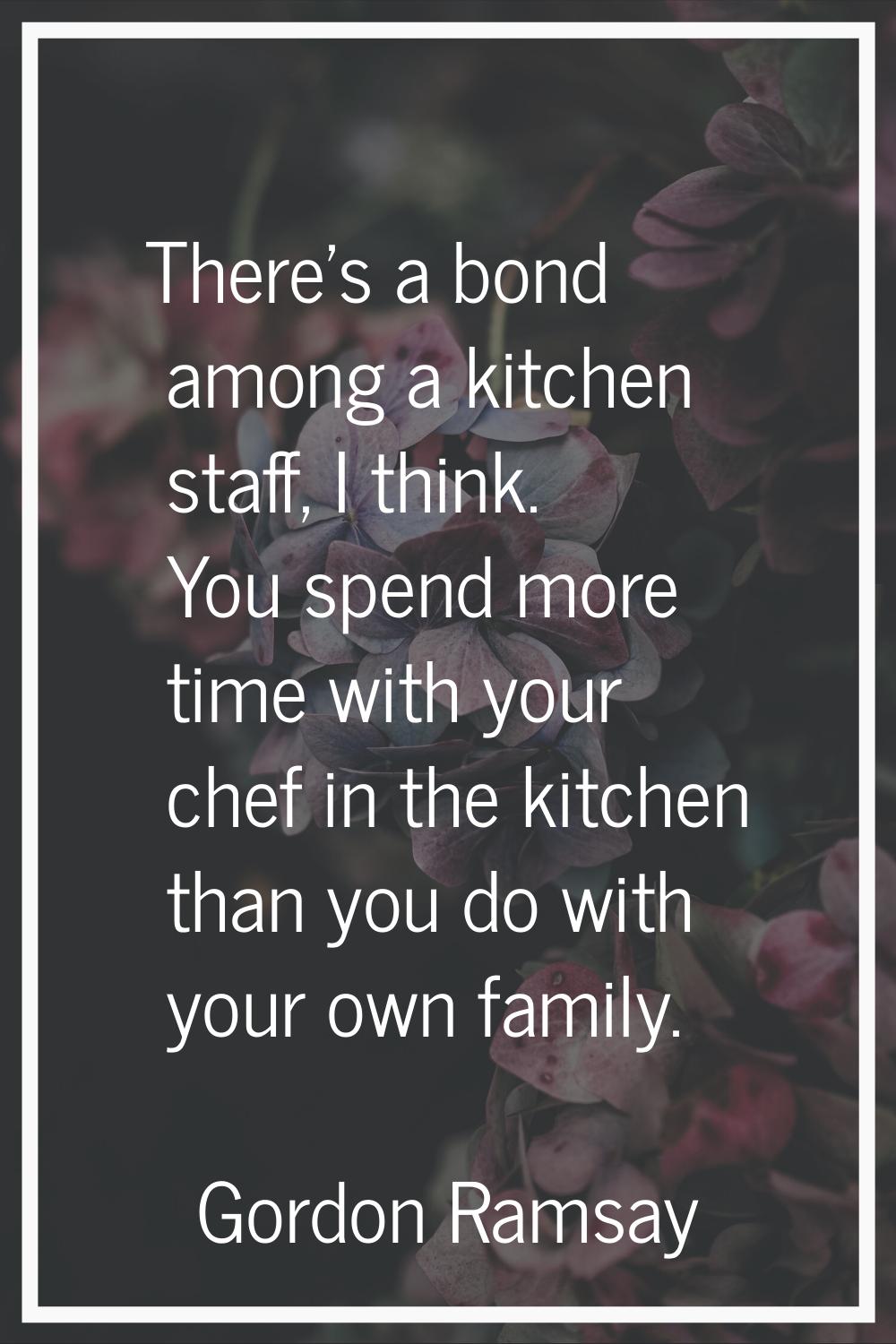 There's a bond among a kitchen staff, I think. You spend more time with your chef in the kitchen th