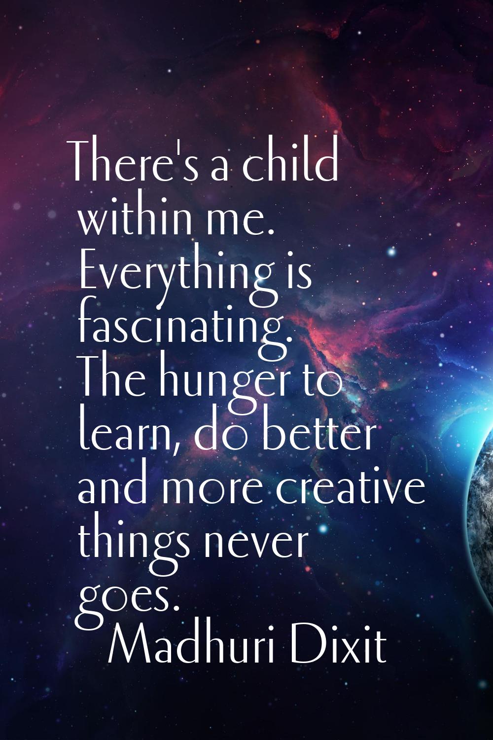 There's a child within me. Everything is fascinating. The hunger to learn, do better and more creat