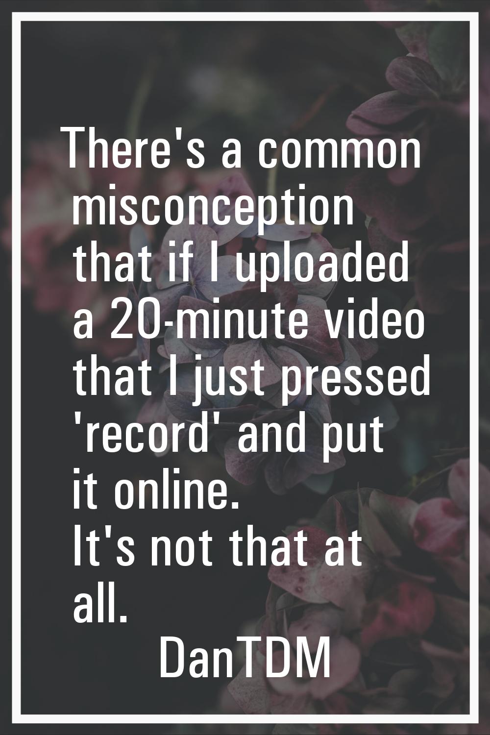 There's a common misconception that if I uploaded a 20-minute video that I just pressed 'record' an