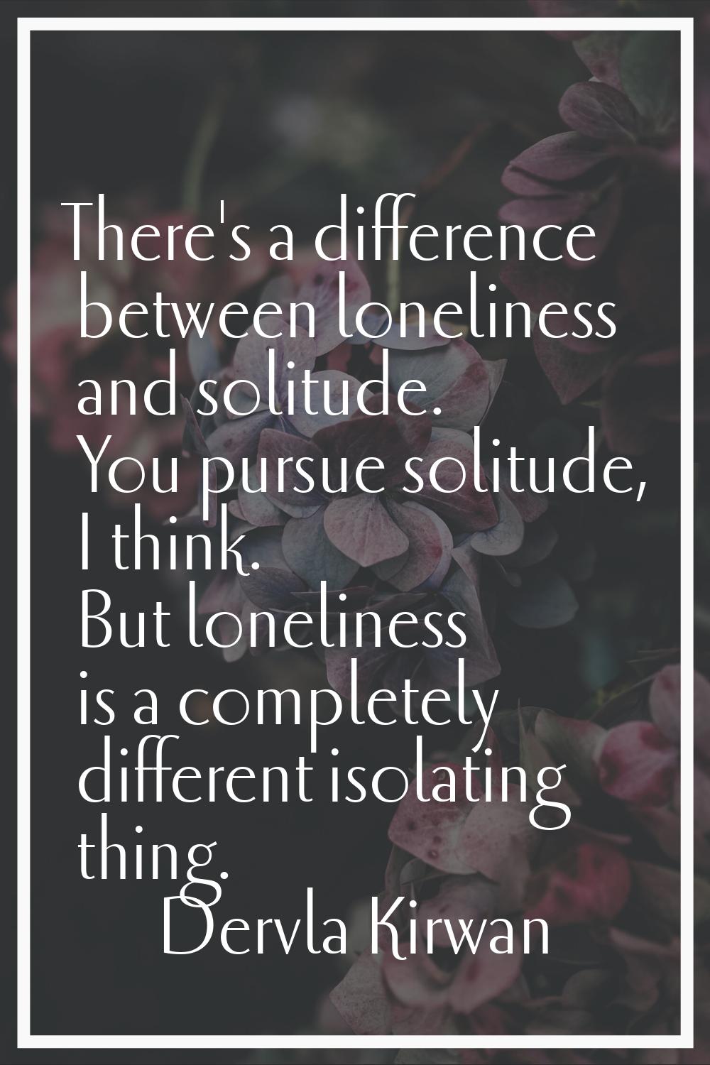 There's a difference between loneliness and solitude. You pursue solitude, I think. But loneliness 