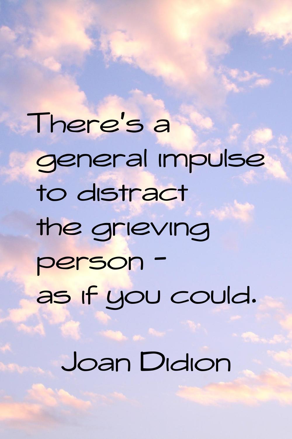 There's a general impulse to distract the grieving person - as if you could.