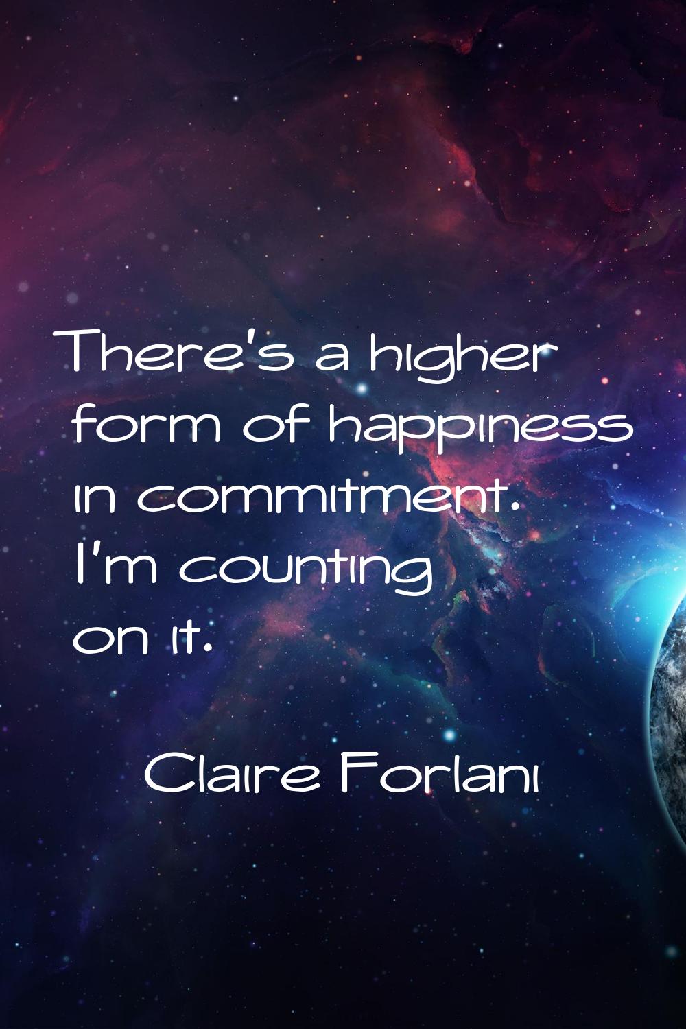 There's a higher form of happiness in commitment. I'm counting on it.