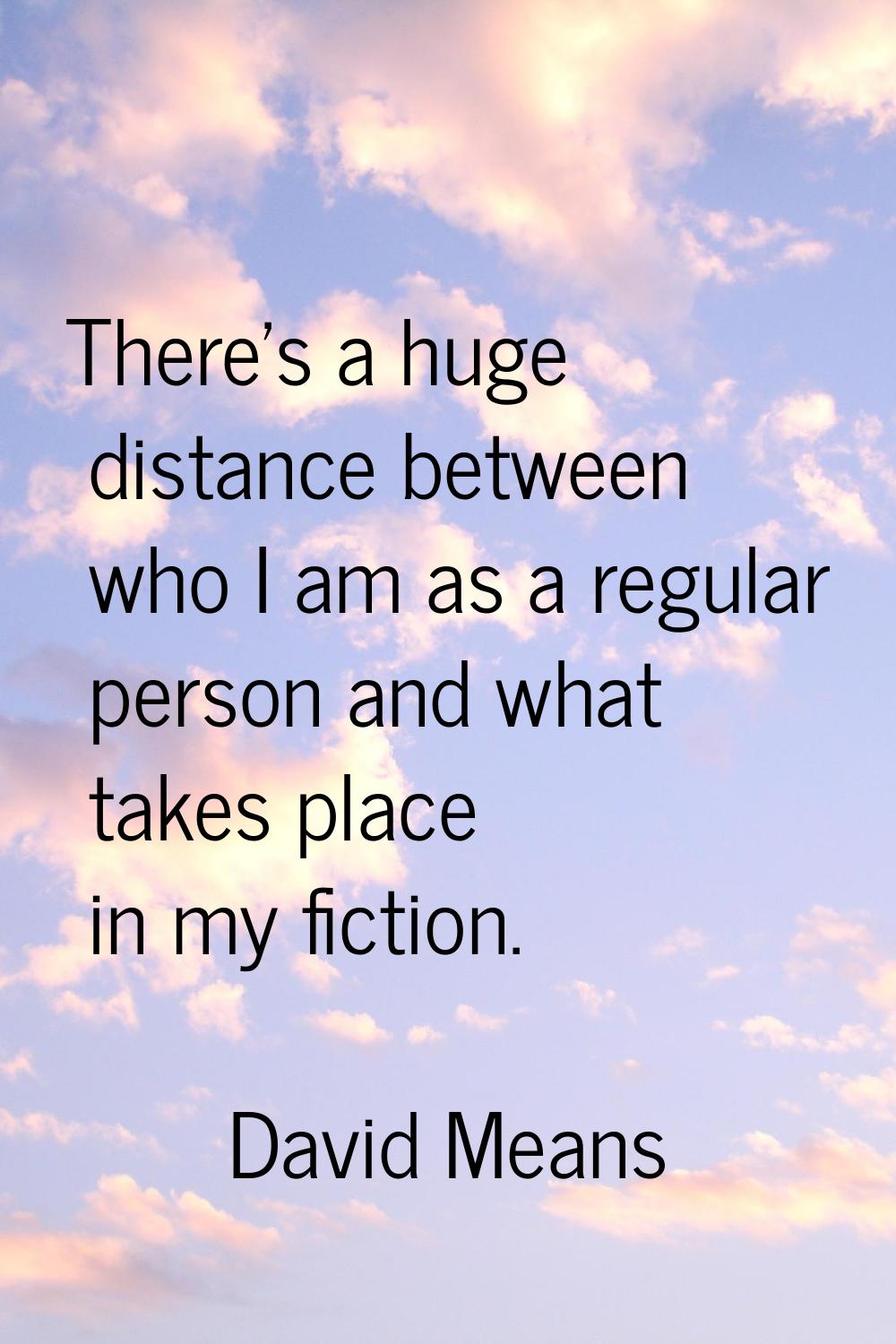 There's a huge distance between who I am as a regular person and what takes place in my fiction.