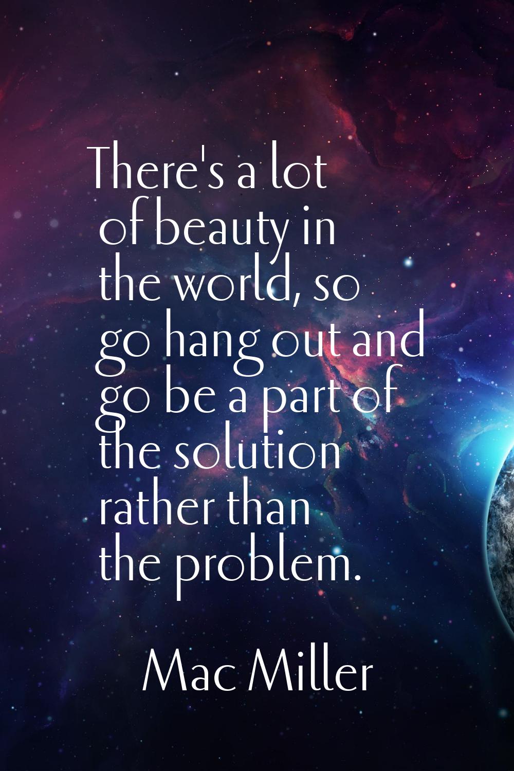 There's a lot of beauty in the world, so go hang out and go be a part of the solution rather than t