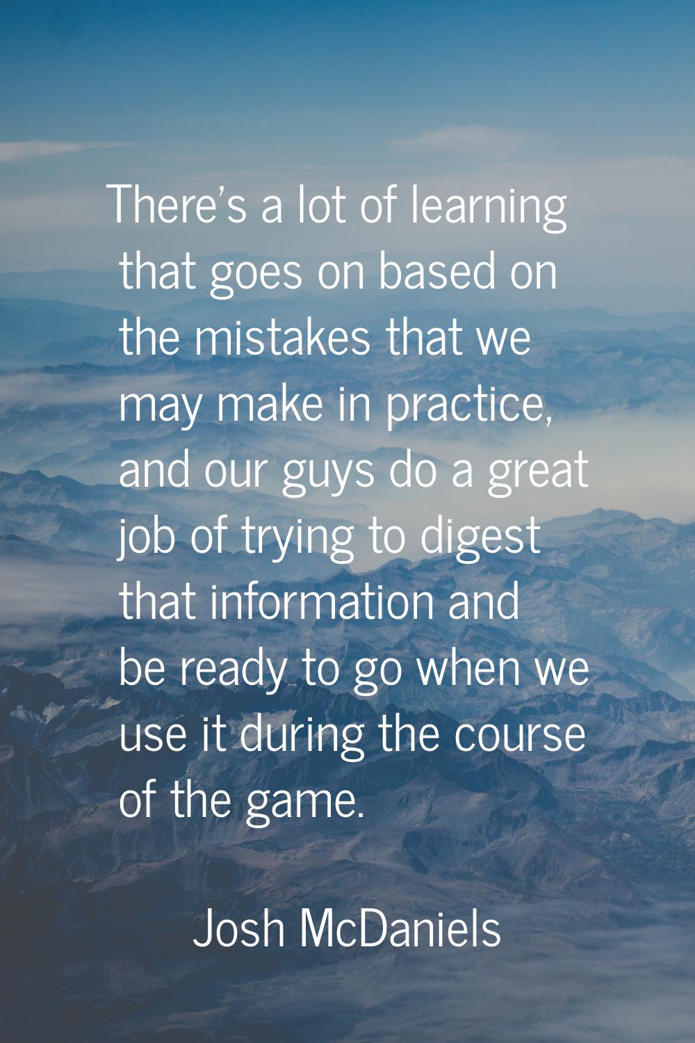 There's a lot of learning that goes on based on the mistakes that we may make in practice, and our 