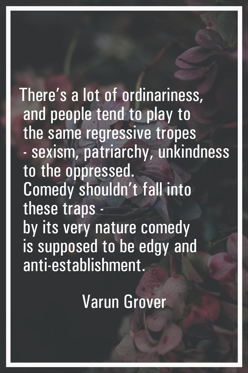 There’s a lot of ordinariness, and people tend to play to the same regressive tropes - sexism, patr