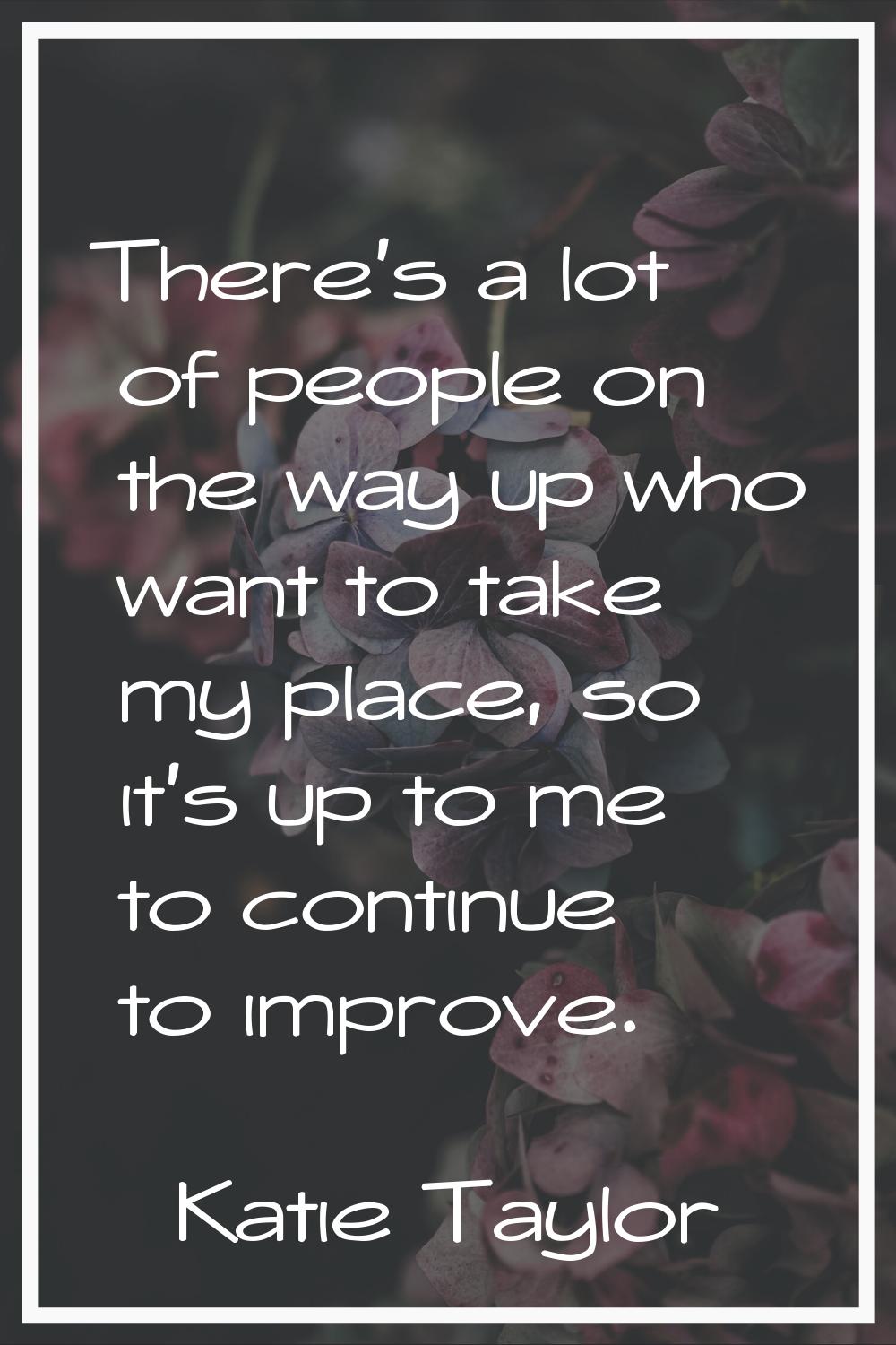 There's a lot of people on the way up who want to take my place, so it's up to me to continue to im