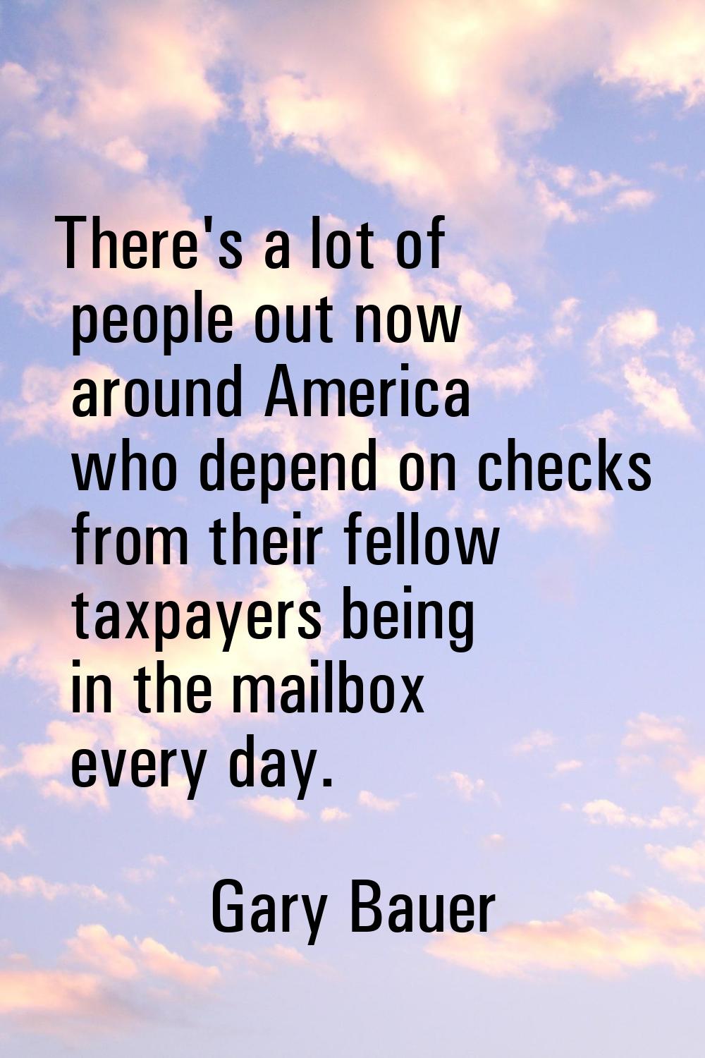 There's a lot of people out now around America who depend on checks from their fellow taxpayers bei