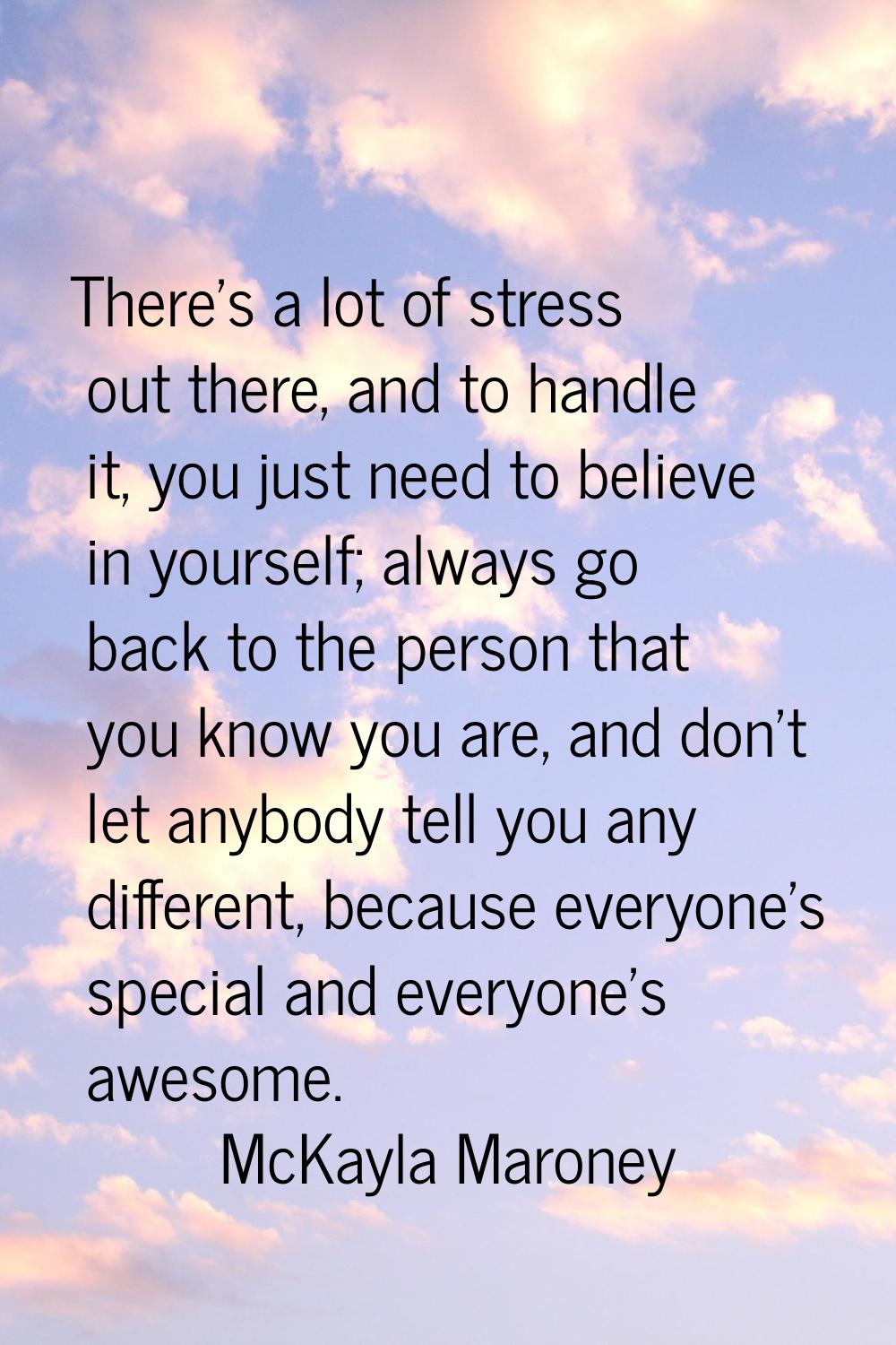 There's a lot of stress out there, and to handle it, you just need to believe in yourself; always g