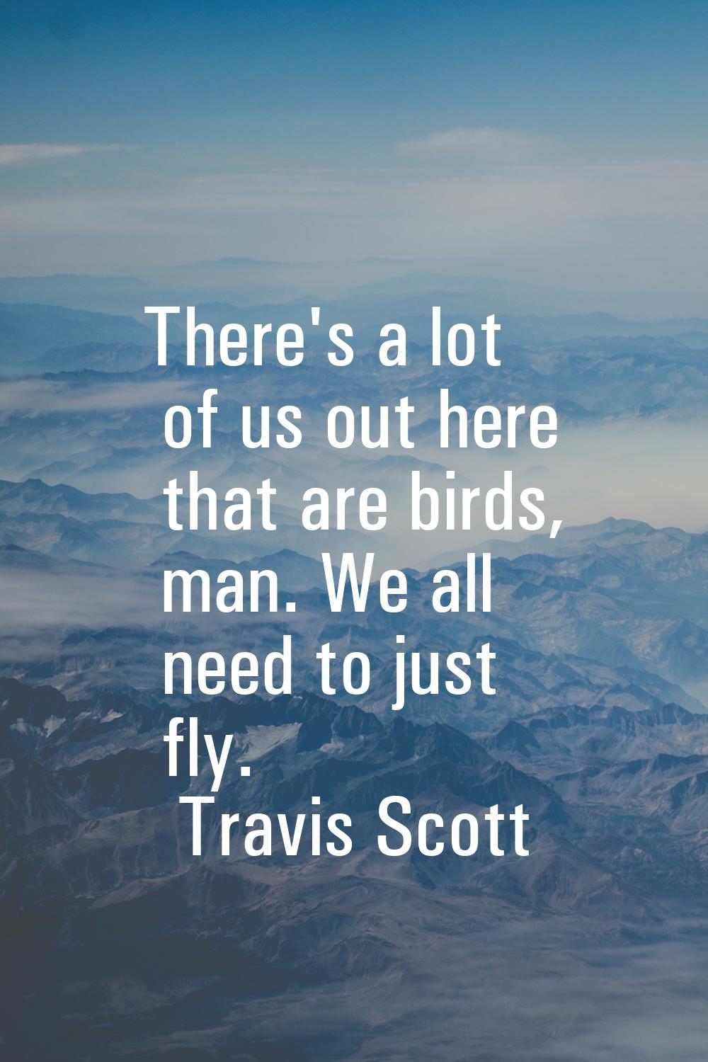 There's a lot of us out here that are birds, man. We all need to just fly.
