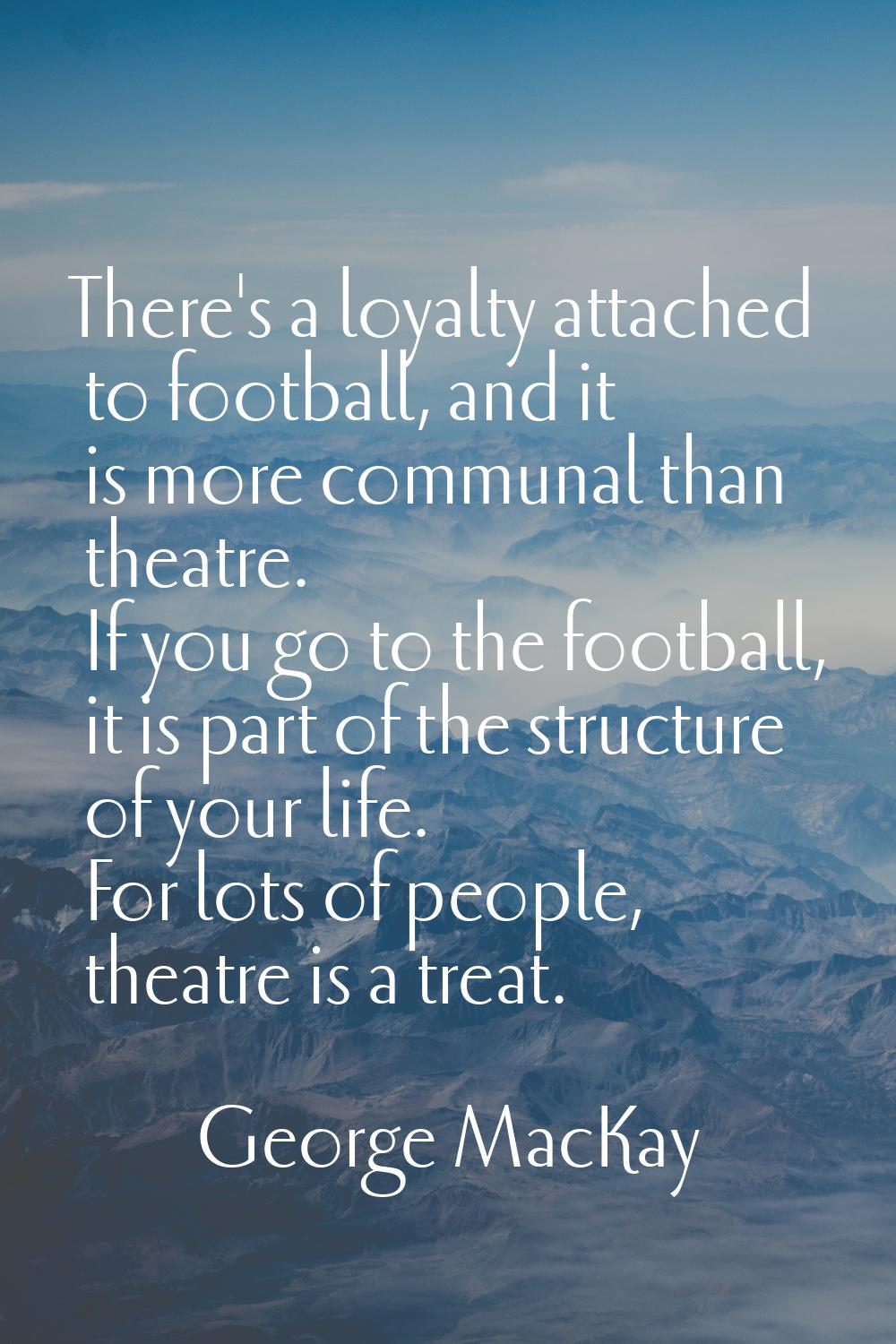 There's a loyalty attached to football, and it is more communal than theatre. If you go to the foot