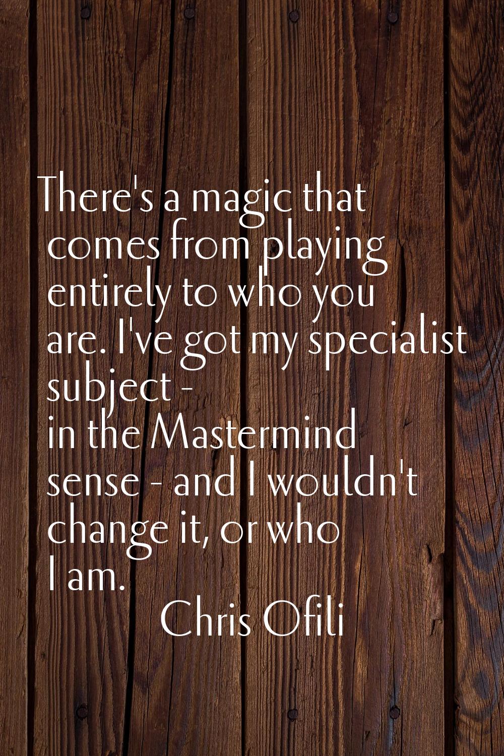 There's a magic that comes from playing entirely to who you are. I've got my specialist subject - i