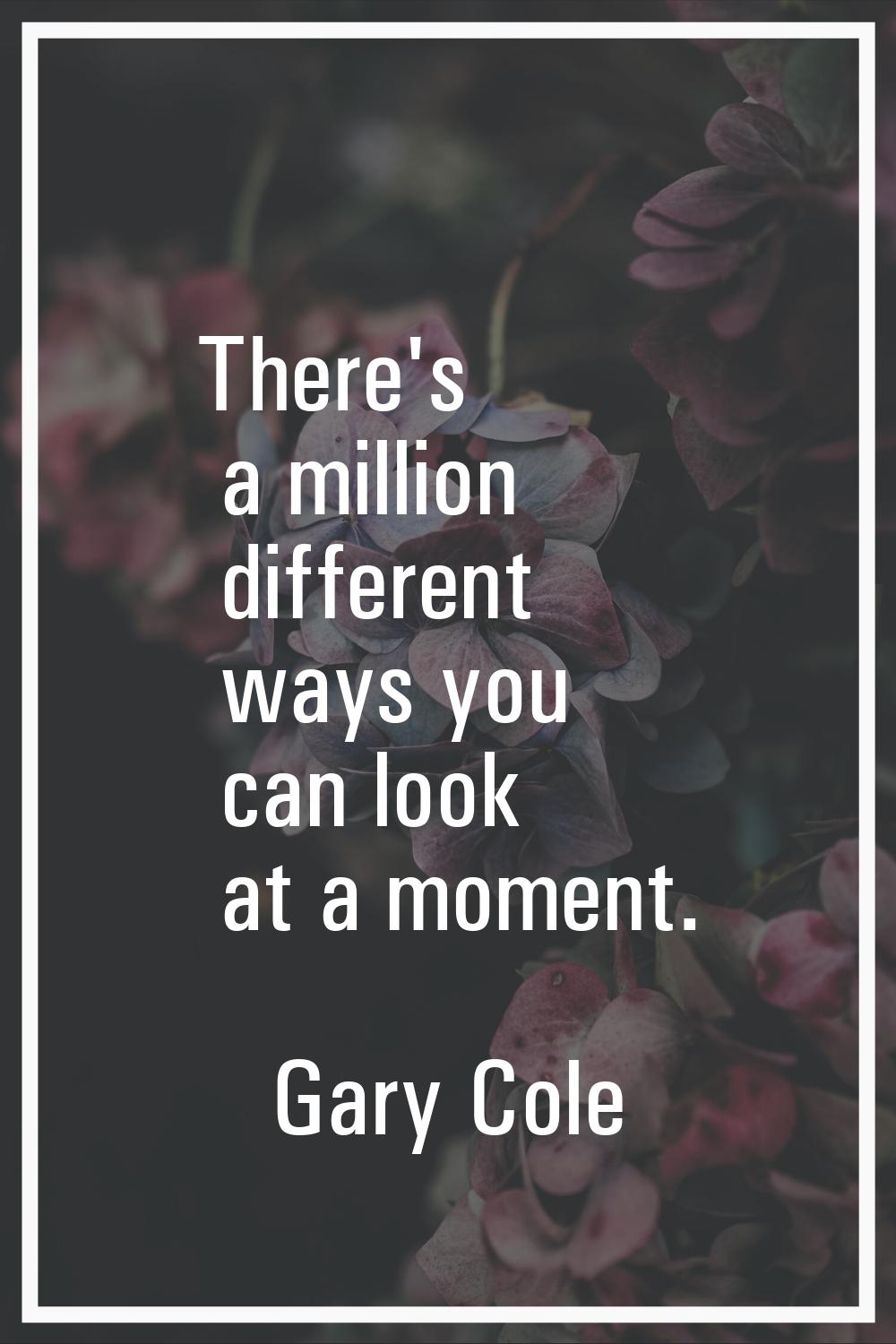 There's a million different ways you can look at a moment.