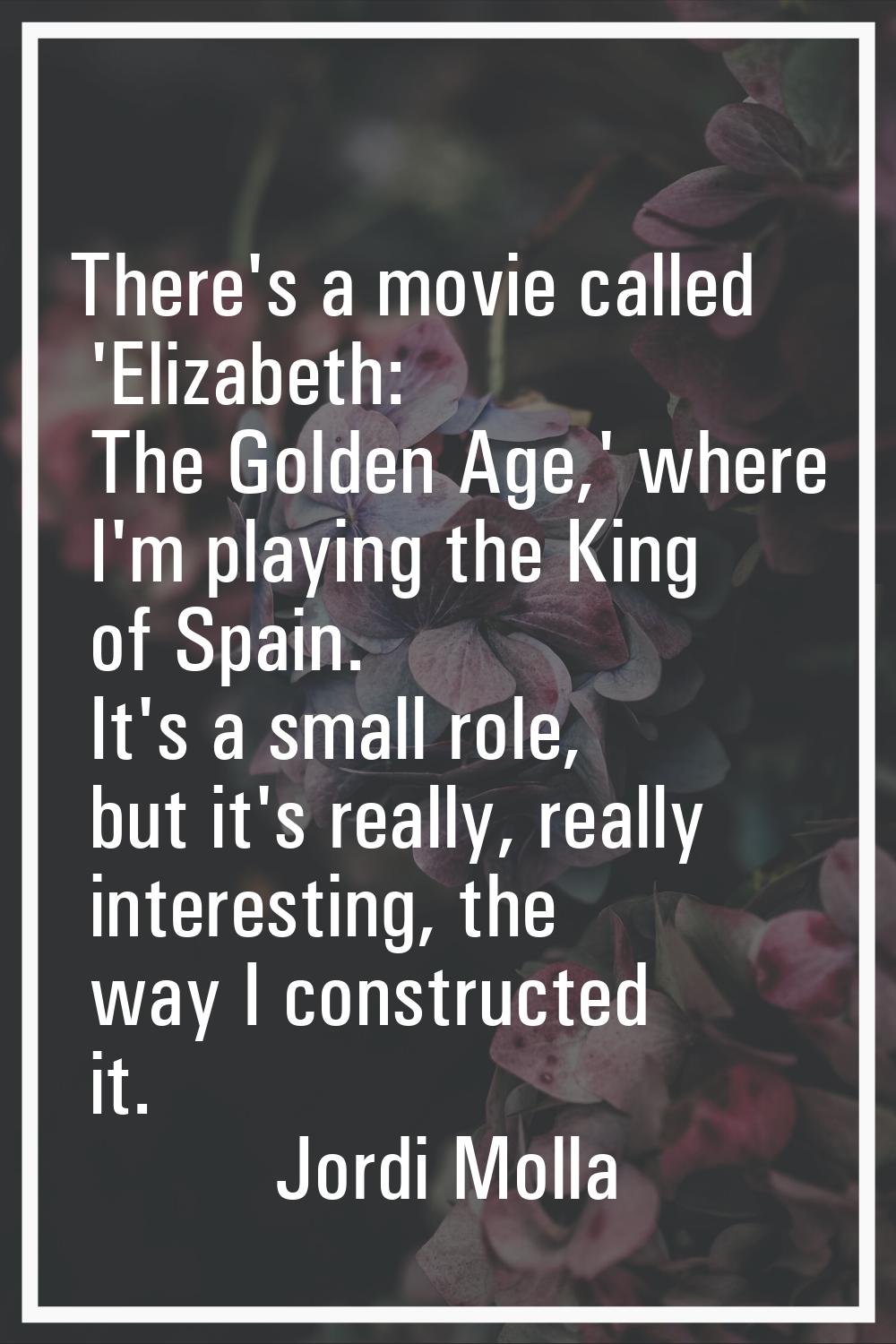 There's a movie called 'Elizabeth: The Golden Age,' where I'm playing the King of Spain. It's a sma