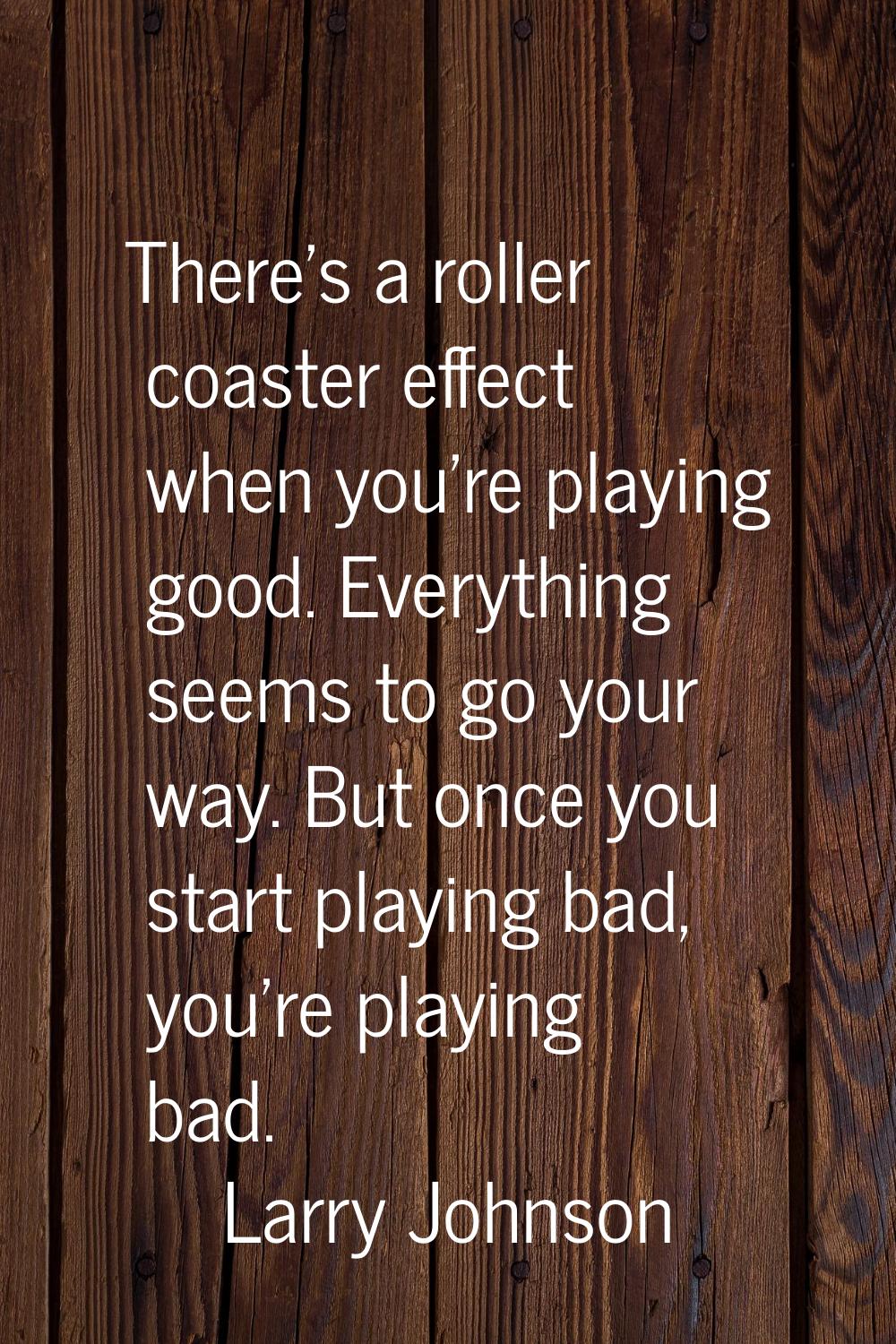 There's a roller coaster effect when you're playing good. Everything seems to go your way. But once
