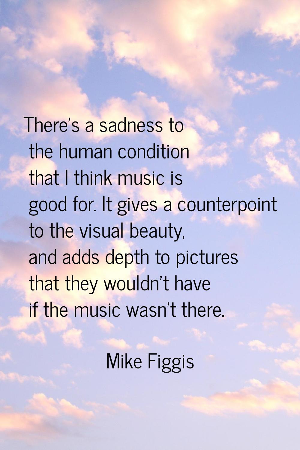 There's a sadness to the human condition that I think music is good for. It gives a counterpoint to