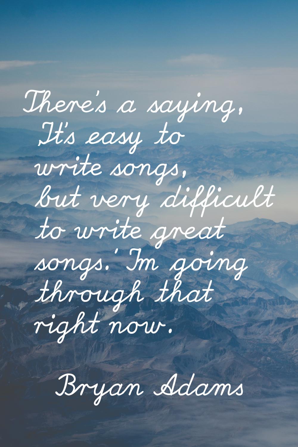 There's a saying, 'It's easy to write songs, but very difficult to write great songs.' I'm going th