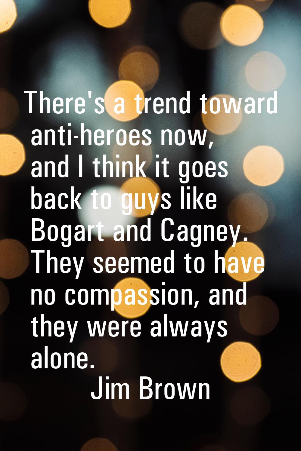 There's a trend toward anti-heroes now, and I think it goes back to guys like Bogart and Cagney. Th
