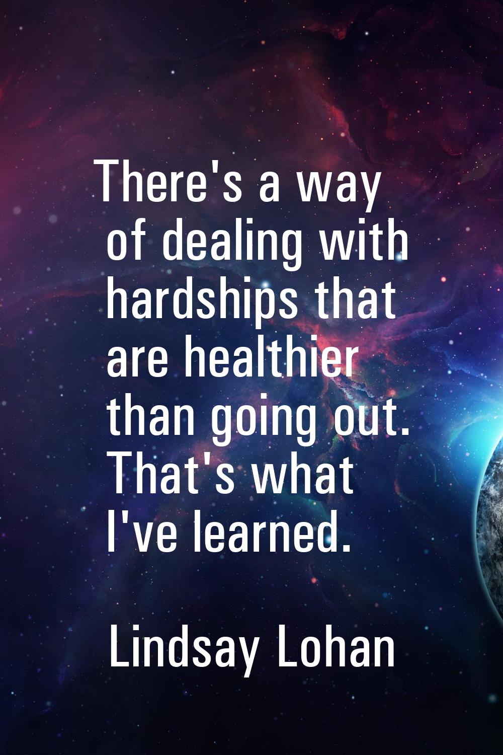 There's a way of dealing with hardships that are healthier than going out. That's what I've learned