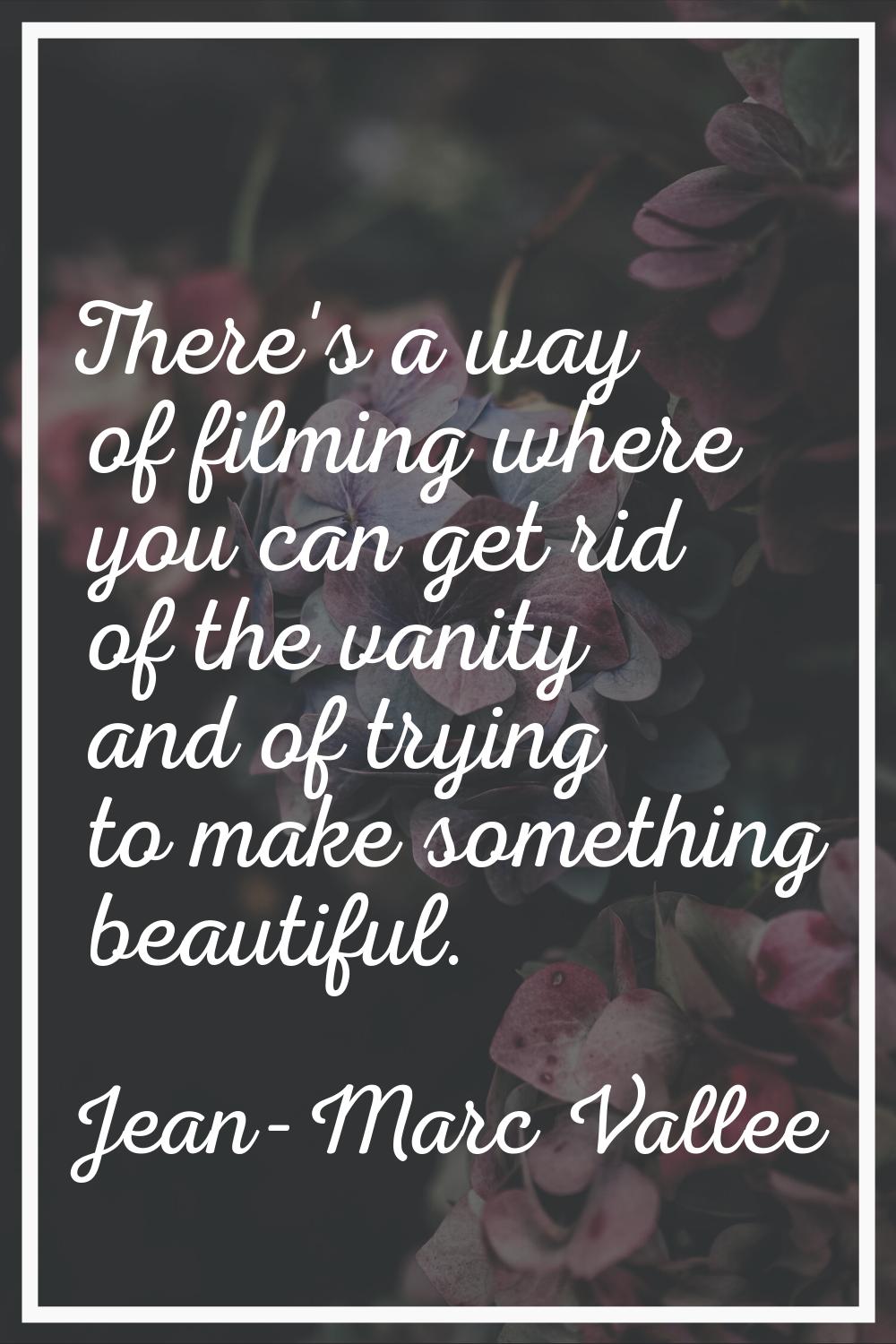 There's a way of filming where you can get rid of the vanity and of trying to make something beauti