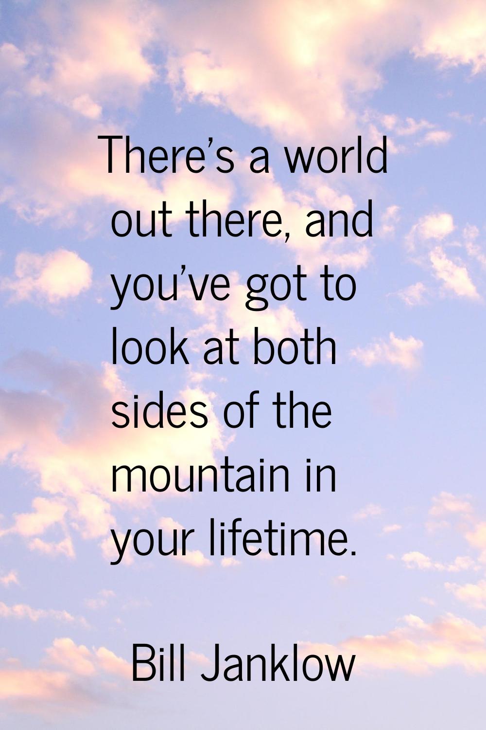 There's a world out there, and you've got to look at both sides of the mountain in your lifetime.