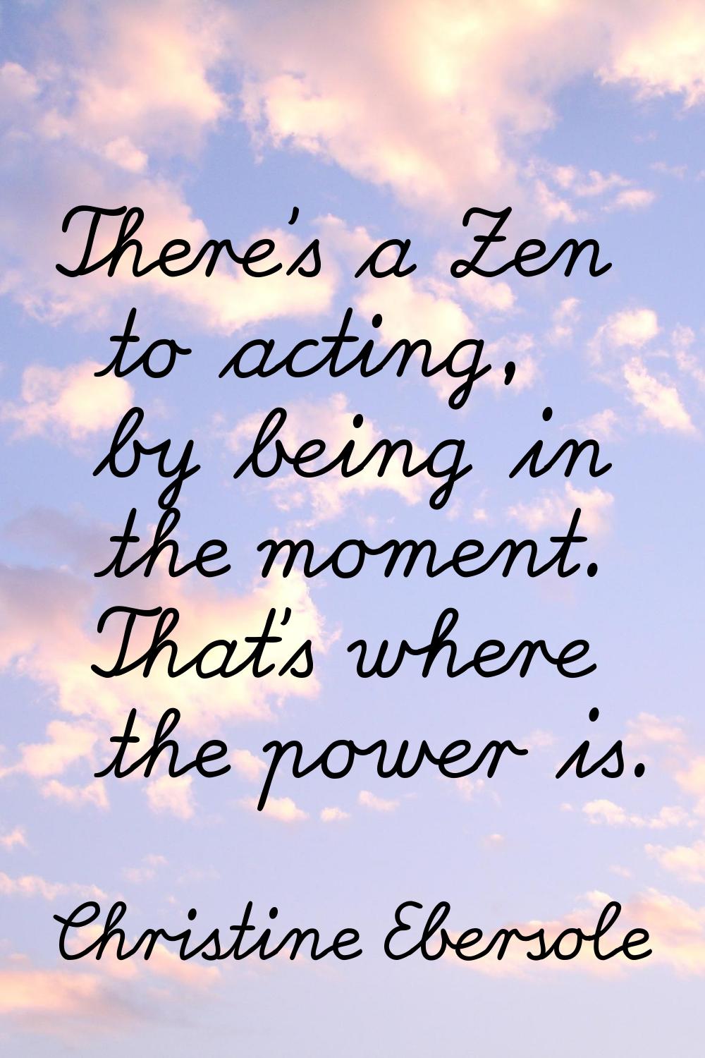 There's a Zen to acting, by being in the moment. That's where the power is.