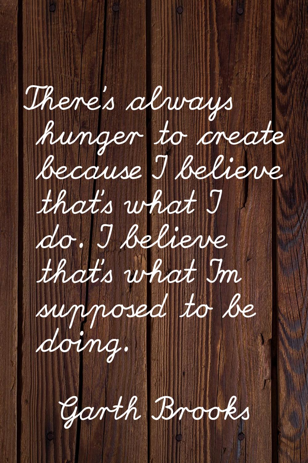 There's always hunger to create because I believe that's what I do. I believe that's what I'm suppo