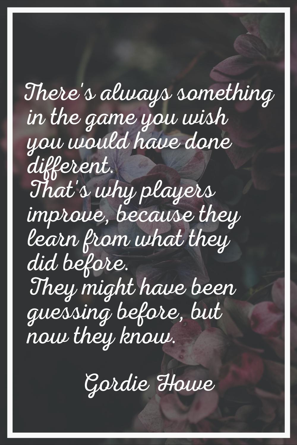 There's always something in the game you wish you would have done different. That's why players imp