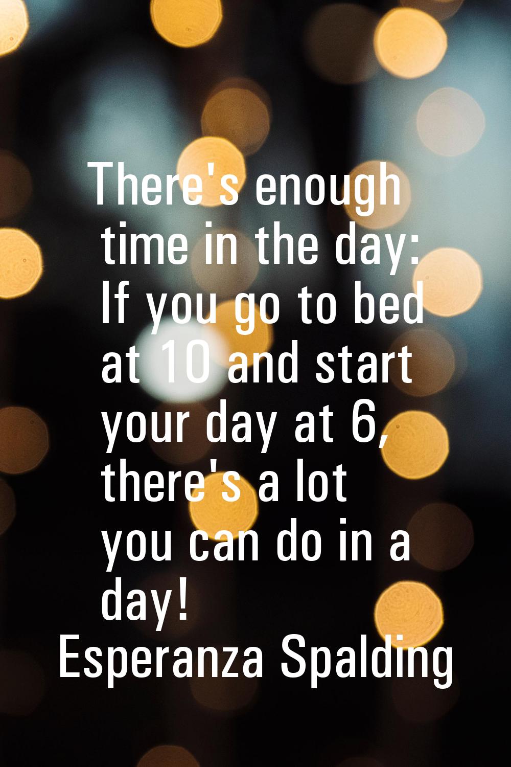 There's enough time in the day: If you go to bed at 10 and start your day at 6, there's a lot you c