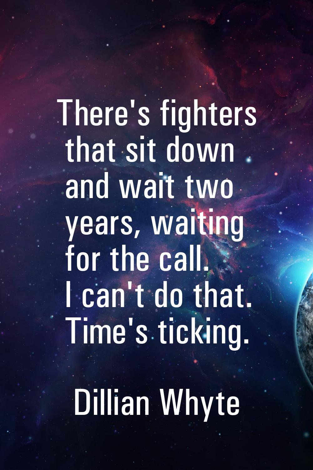 There's fighters that sit down and wait two years, waiting for the call. I can't do that. Time's ti