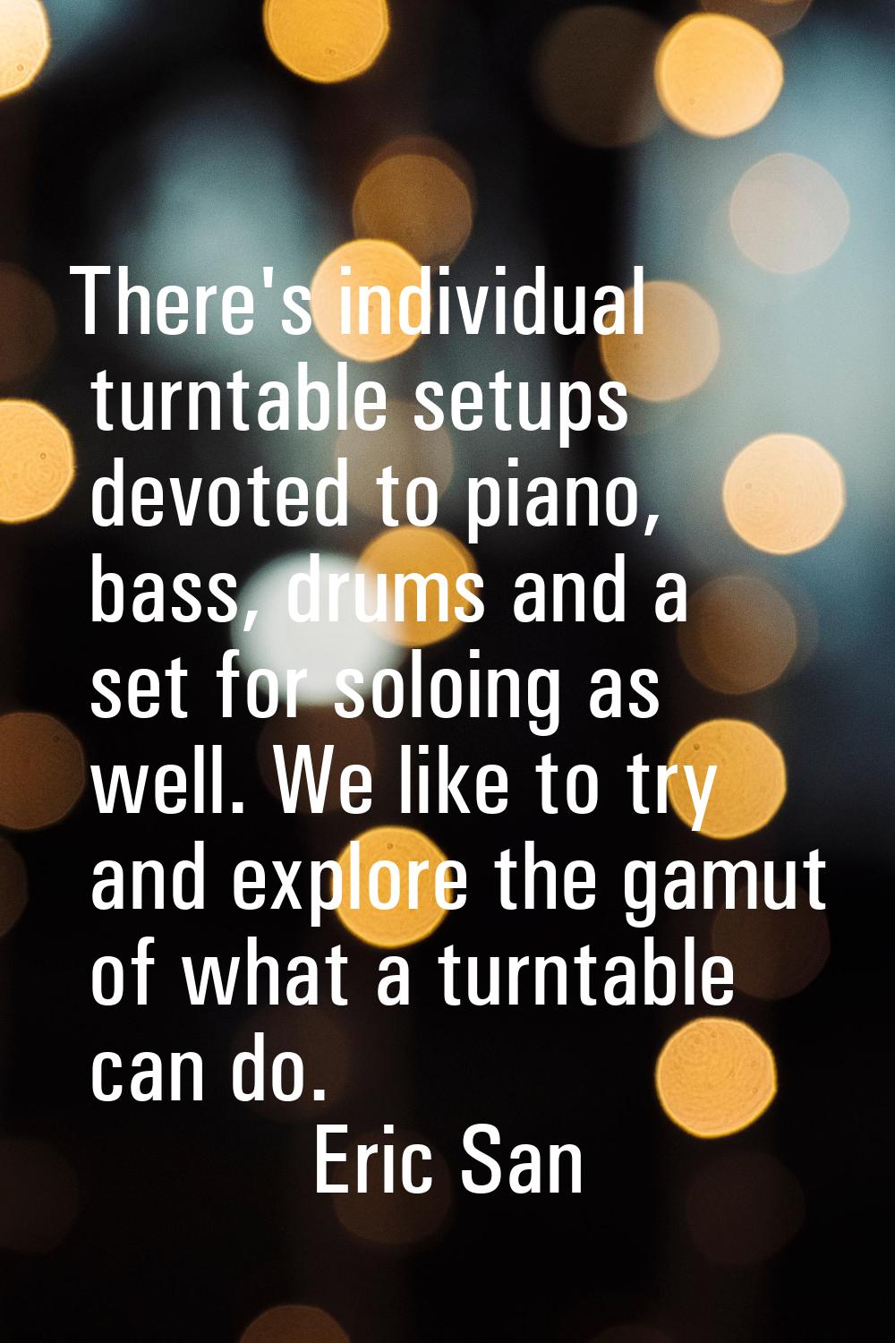 There's individual turntable setups devoted to piano, bass, drums and a set for soloing as well. We