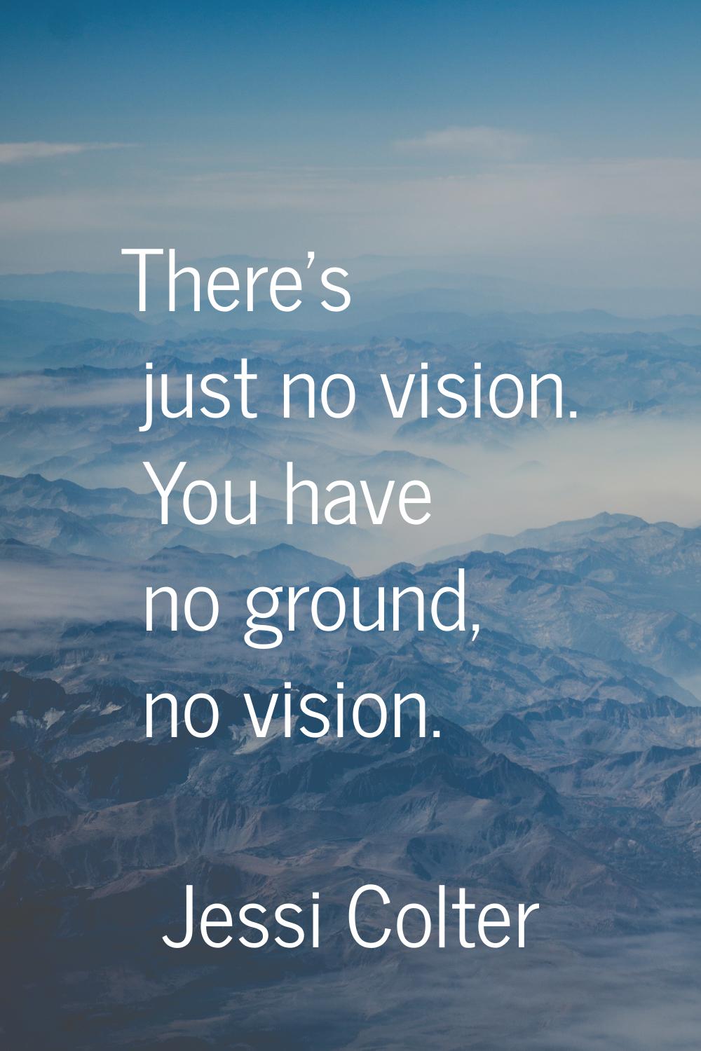 There's just no vision. You have no ground, no vision.