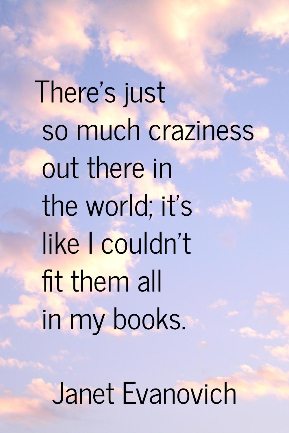 There's just so much craziness out there in the world; it's like I couldn't fit them all in my book