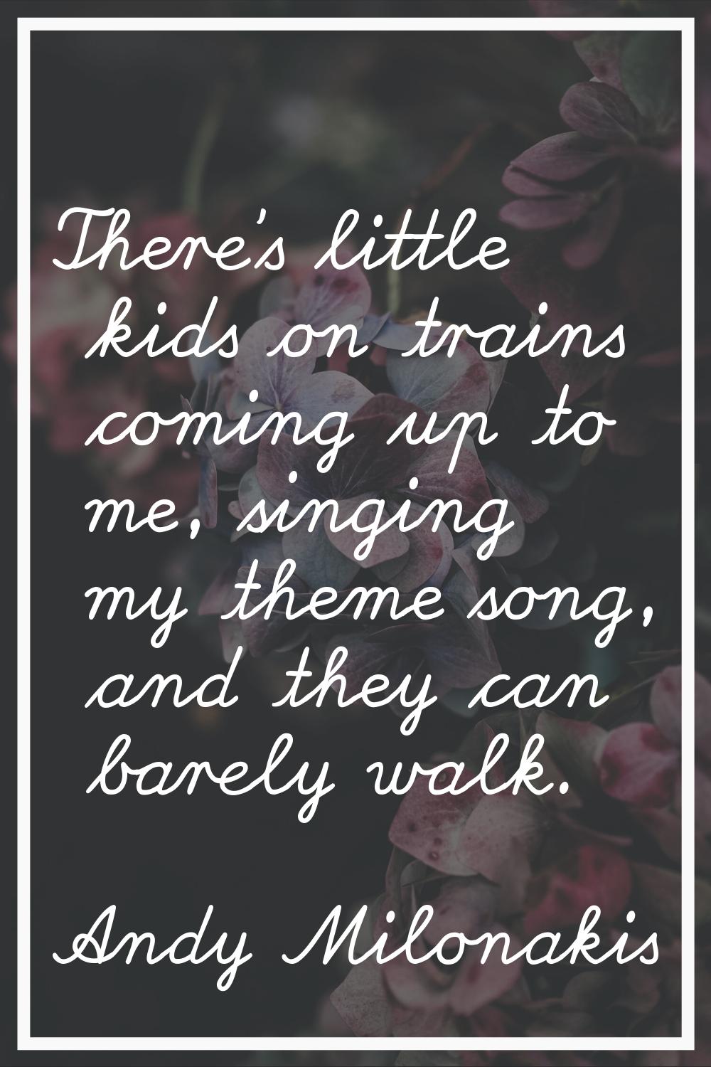 There's little kids on trains coming up to me, singing my theme song, and they can barely walk.