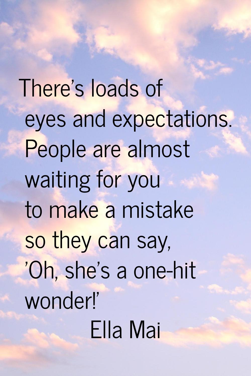 There's loads of eyes and expectations. People are almost waiting for you to make a mistake so they