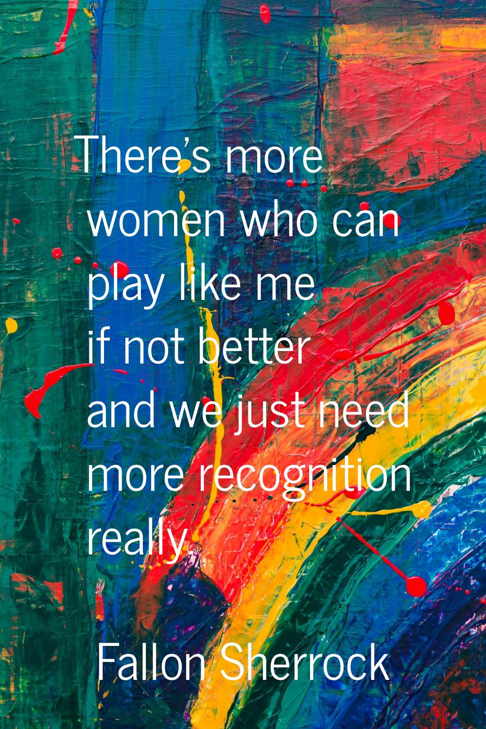 There's more women who can play like me if not better and we just need more recognition really.