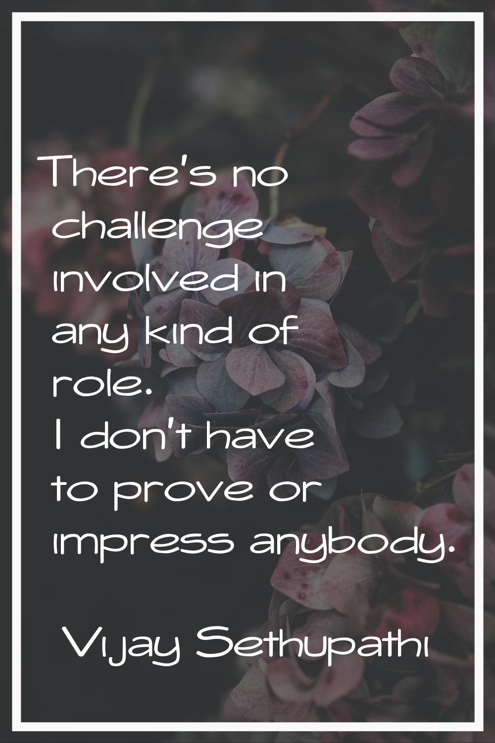 There's no challenge involved in any kind of role. I don't have to prove or impress anybody.