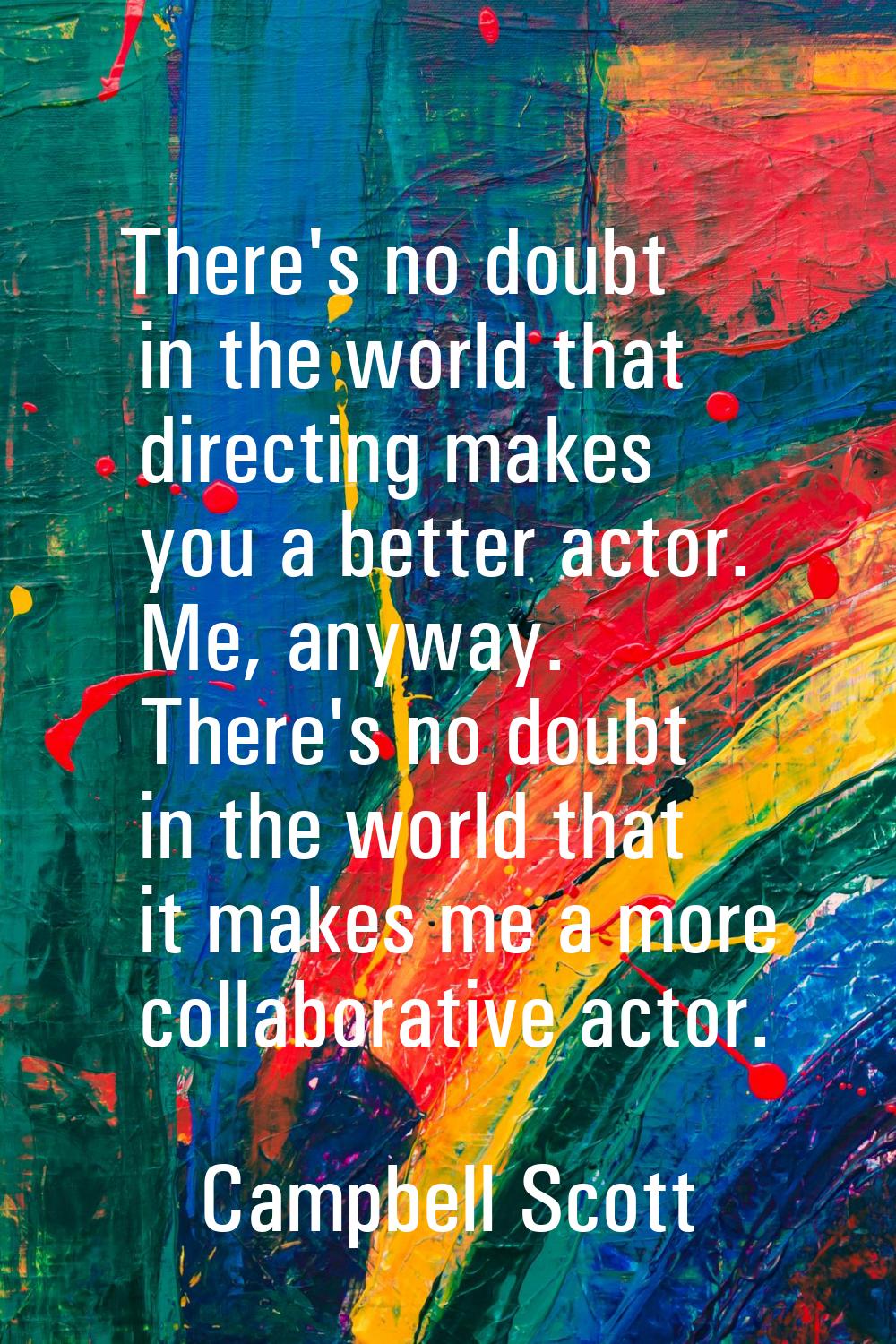 There's no doubt in the world that directing makes you a better actor. Me, anyway. There's no doubt