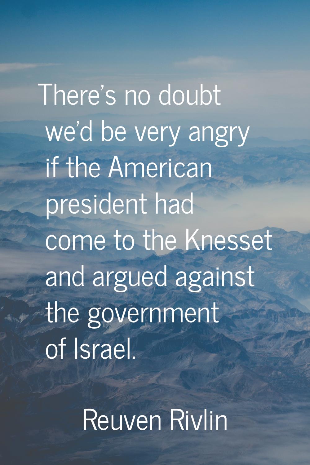 There's no doubt we'd be very angry if the American president had come to the Knesset and argued ag