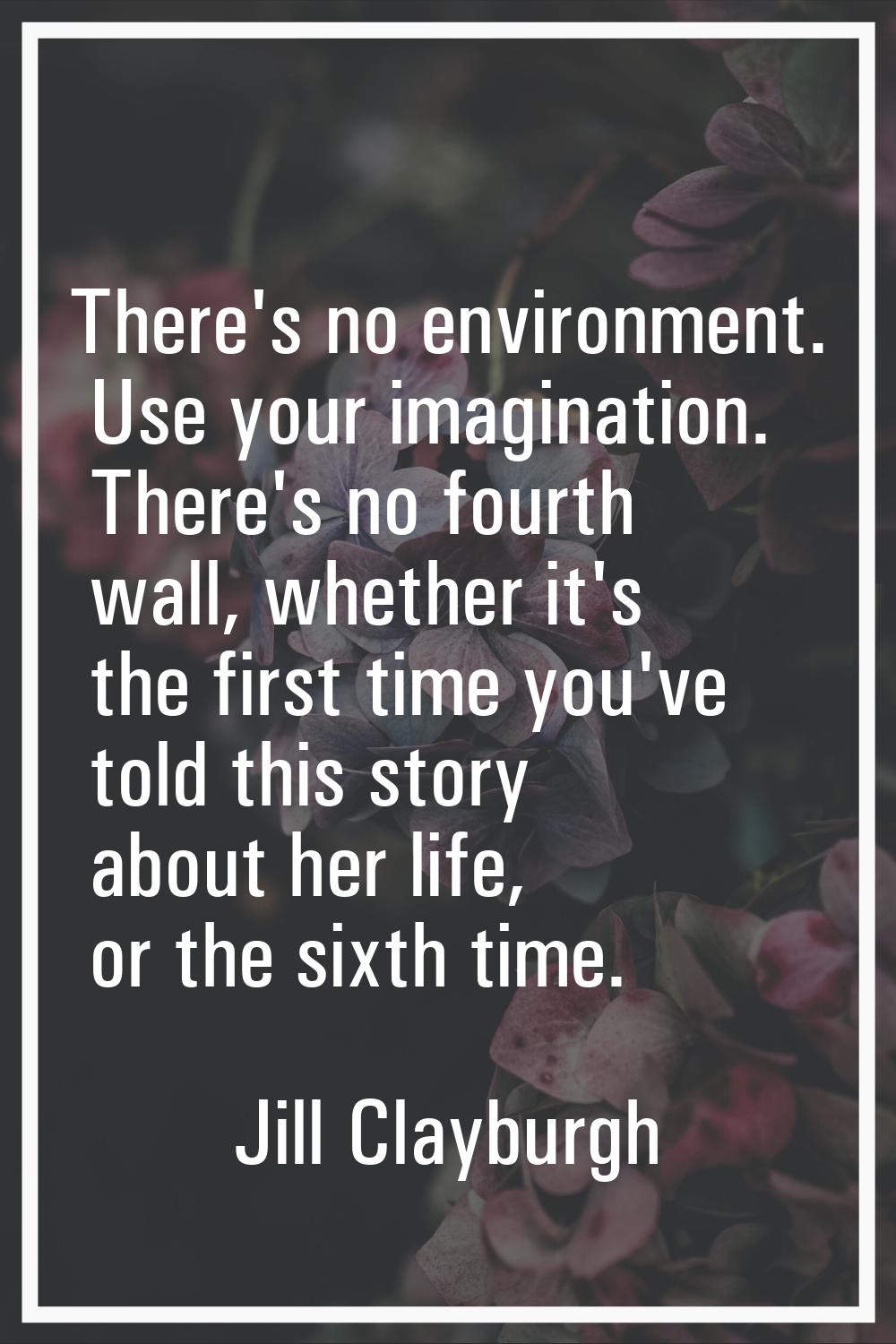 There's no environment. Use your imagination. There's no fourth wall, whether it's the first time y
