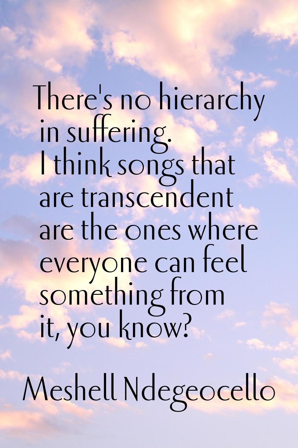 There's no hierarchy in suffering. I think songs that are transcendent are the ones where everyone 