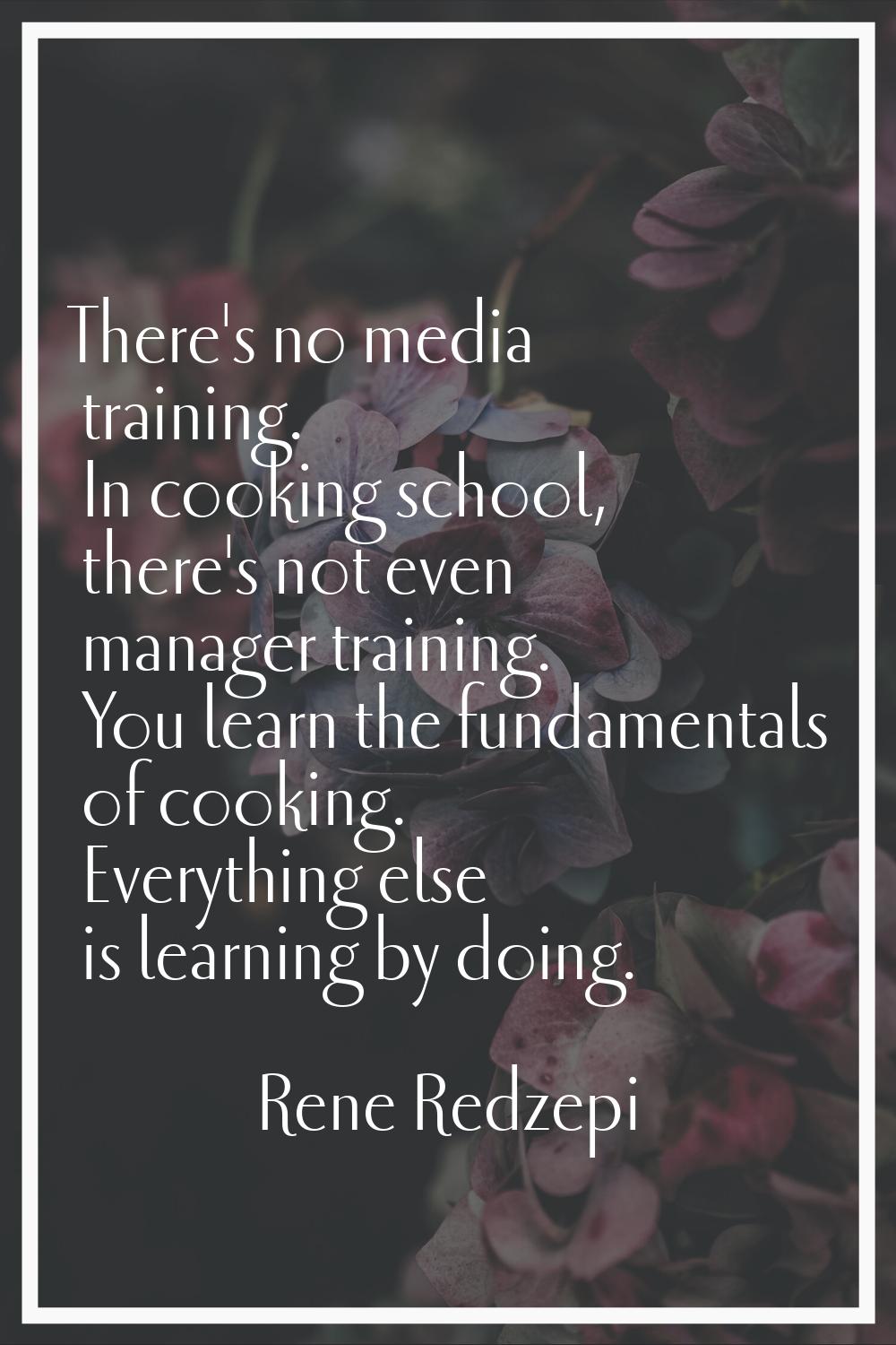 There's no media training. In cooking school, there's not even manager training. You learn the fund