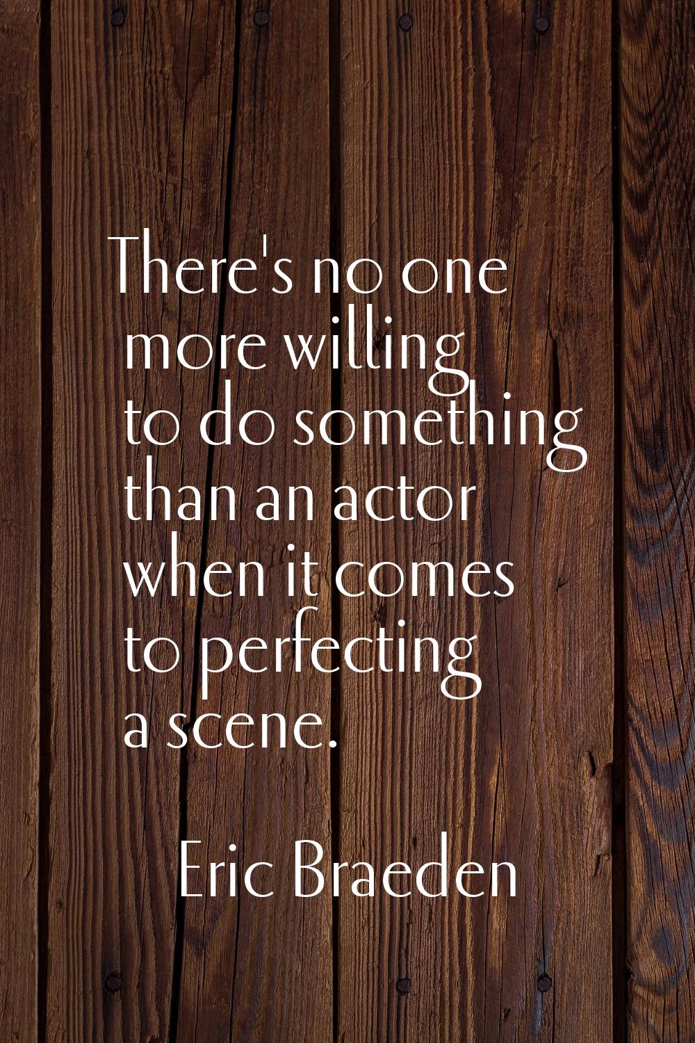 There's no one more willing to do something than an actor when it comes to perfecting a scene.