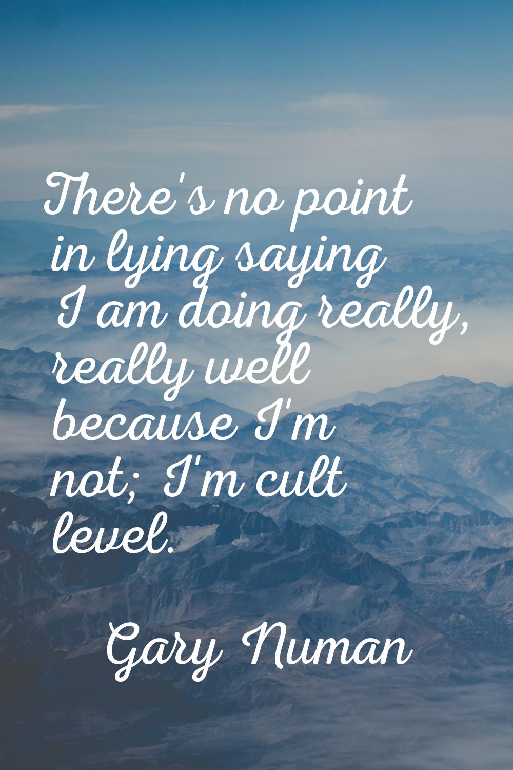 There's no point in lying saying I am doing really, really well because I'm not; I'm cult level.