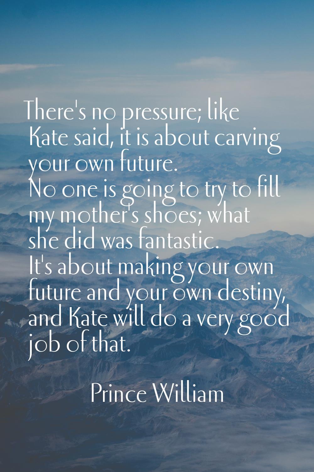 There's no pressure; like Kate said, it is about carving your own future. No one is going to try to