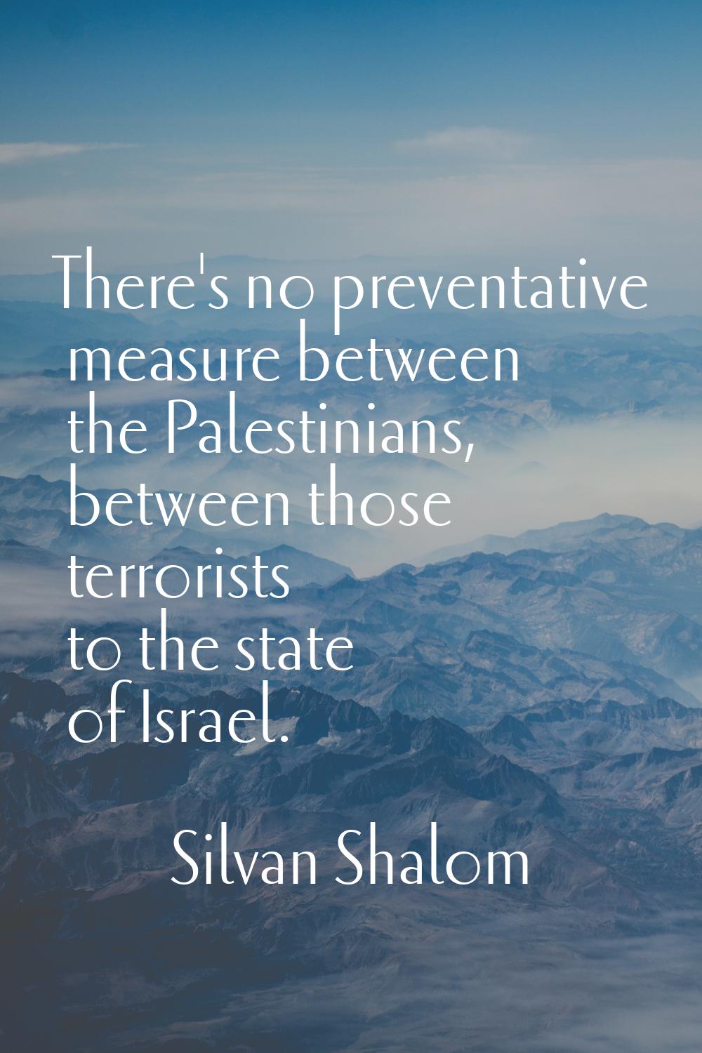 There's no preventative measure between the Palestinians, between those terrorists to the state of 