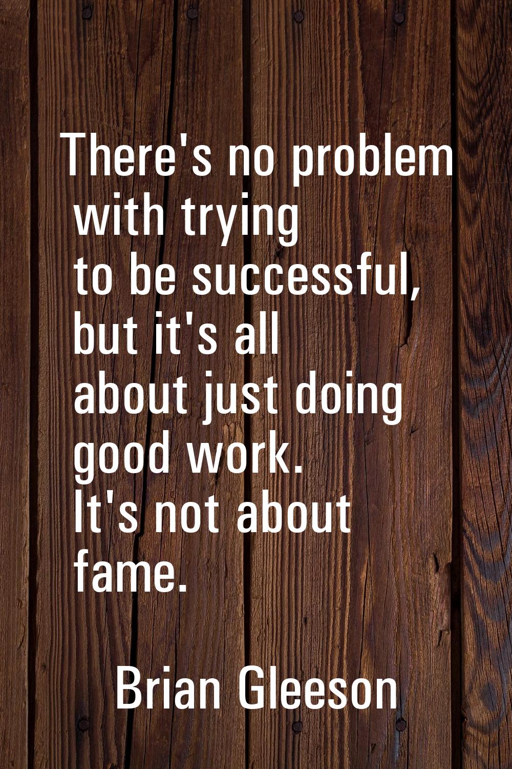 There's no problem with trying to be successful, but it's all about just doing good work. It's not 