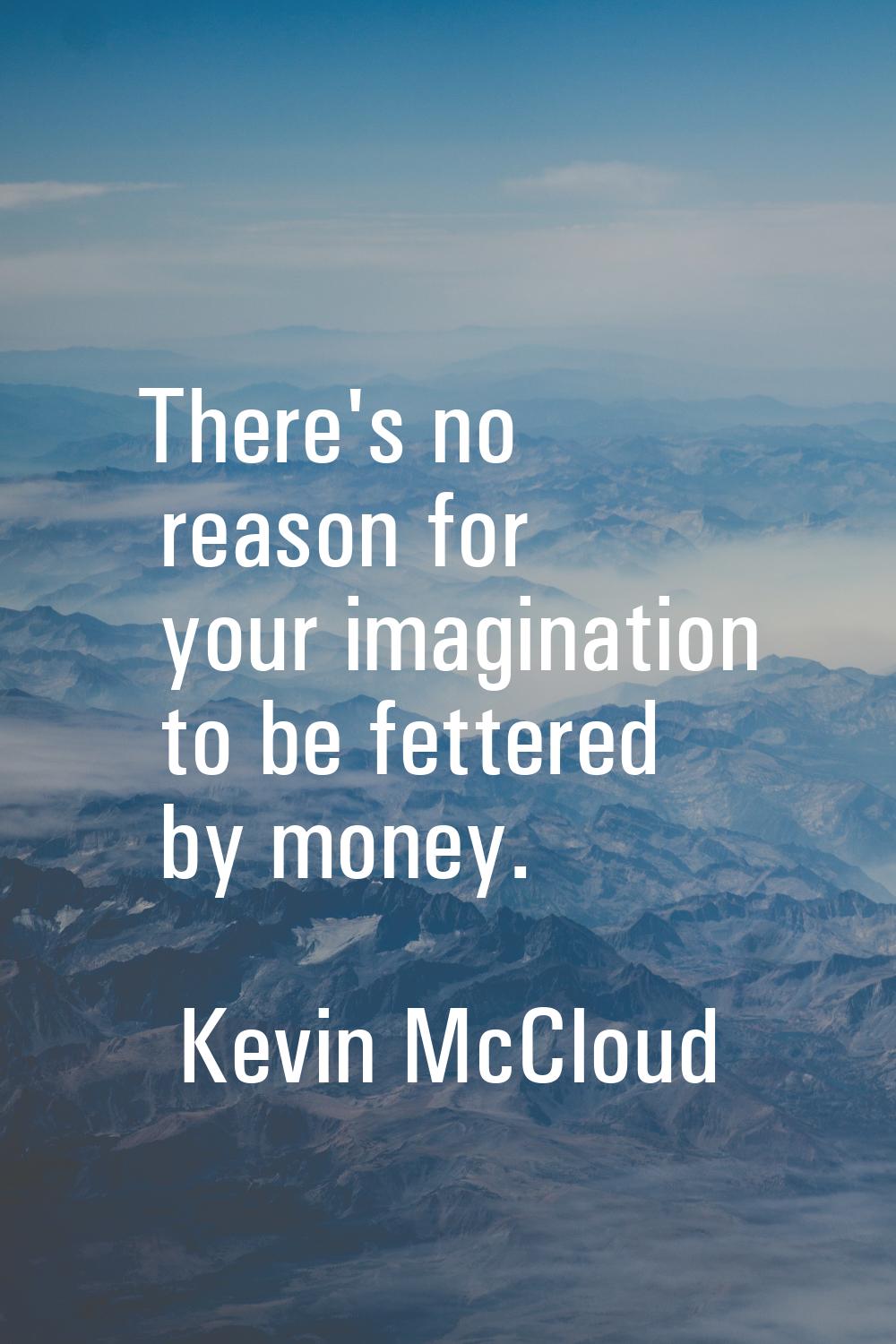 There's no reason for your imagination to be fettered by money.